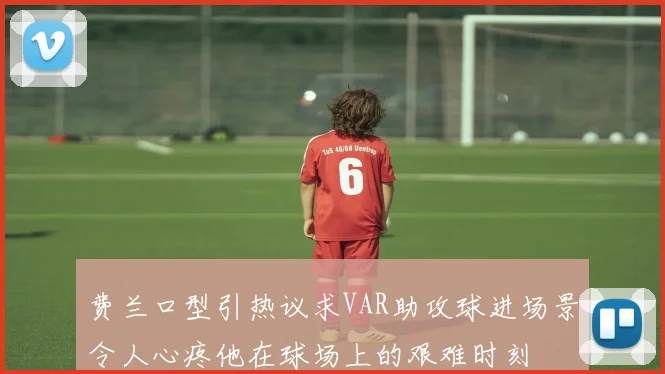 费兰口型引热议求VAR助攻球进场景令人心疼他在球场上的艰难时刻