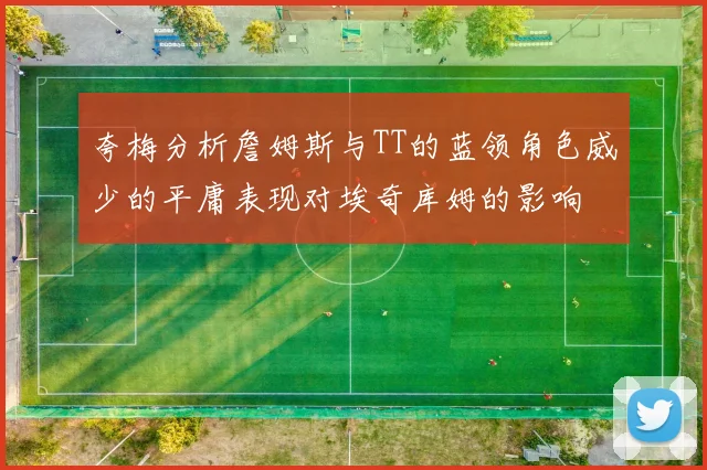 夸梅分析詹姆斯与TT的蓝领角色威少的平庸表现对埃奇库姆的影响