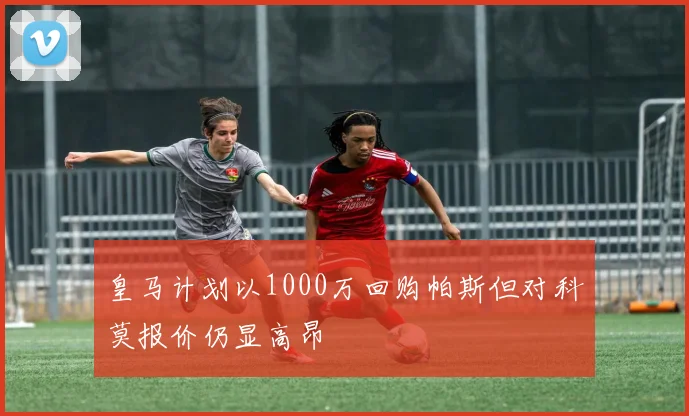 皇马计划以1000万回购帕斯但对科莫报价仍显高昂