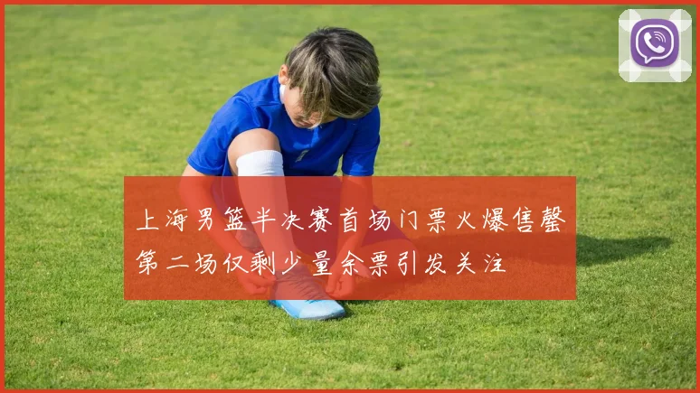 上海男篮半决赛首场门票火爆售罄第二场仅剩少量余票引发关注