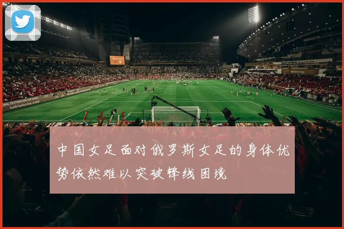 中国女足面对俄罗斯女足的身体优势依然难以突破锋线困境