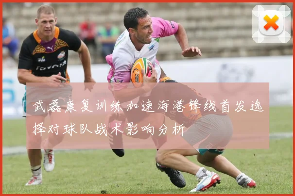 武磊康复训练加速海港锋线首发选择对球队战术影响分析