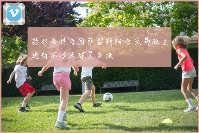 瑟尔洛特与冈萨雷斯转会交易独立进行不涉及球员互换