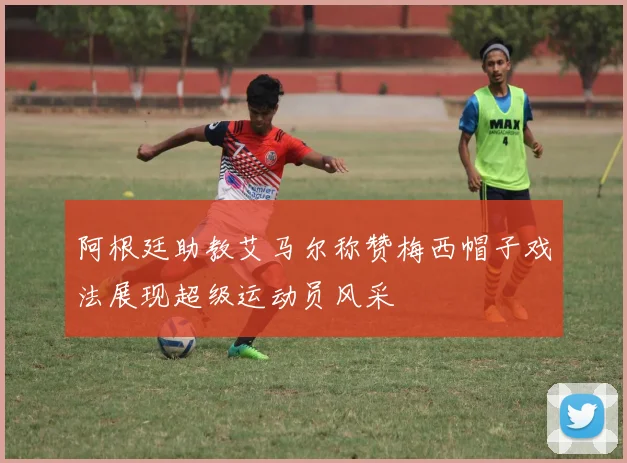 阿根廷助教艾马尔称赞梅西帽子戏法展现超级运动员风采