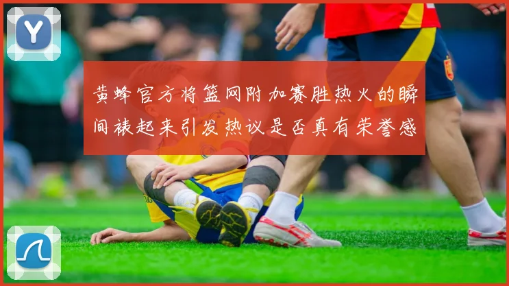 黄蜂官方将篮网附加赛胜热火的瞬间裱起来引发热议是否真有荣誉感