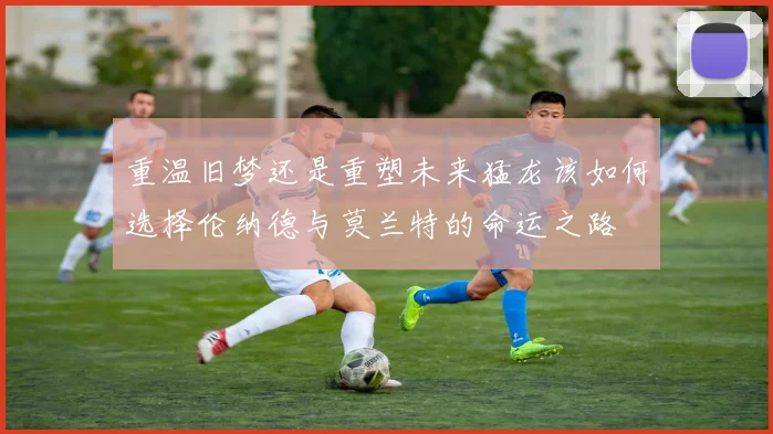 重温旧梦还是重塑未来猛龙该如何选择伦纳德与莫兰特的命运之路