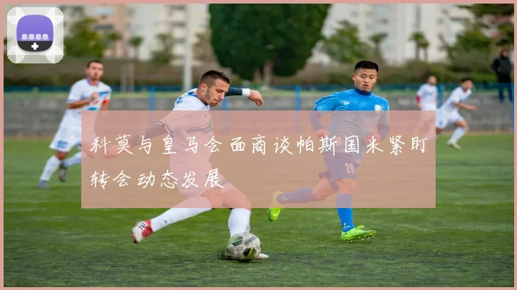 科莫与皇马会面商谈帕斯国米紧盯转会动态发展