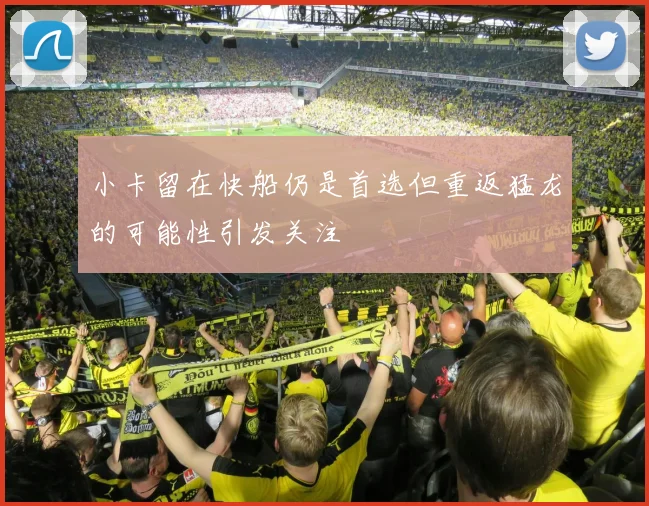 小卡留在快船仍是首选但重返猛龙的可能性引发关注