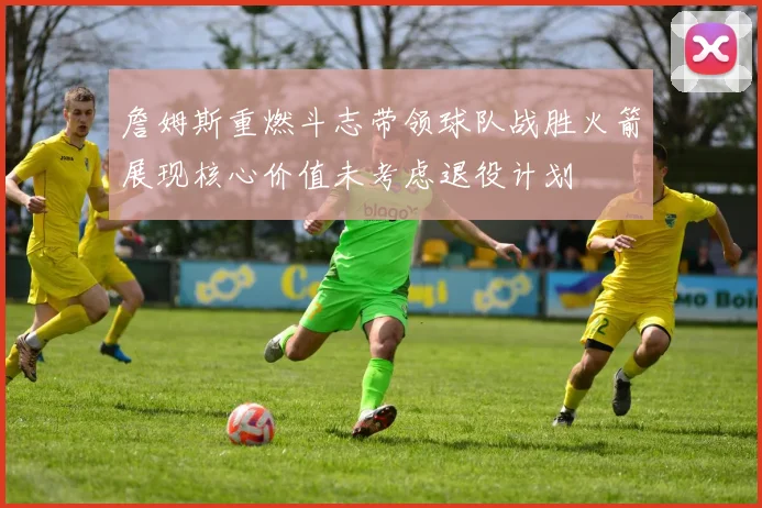 詹姆斯重燃斗志带领球队战胜火箭展现核心价值未考虑退役计划