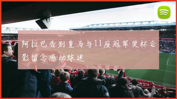 阿拉巴告别皇马与11座冠军奖杯合影留念感动球迷