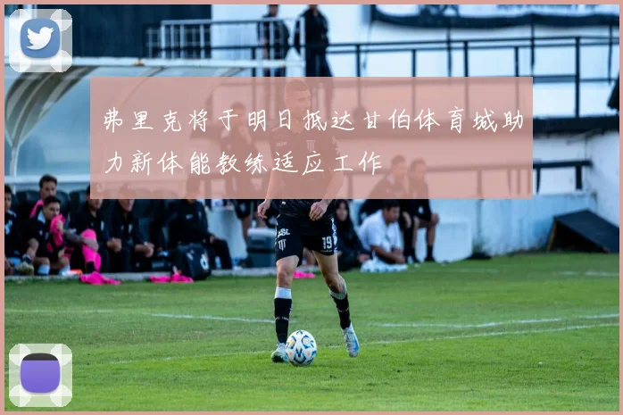 弗里克将于明日抵达甘伯体育城助力新体能教练适应工作