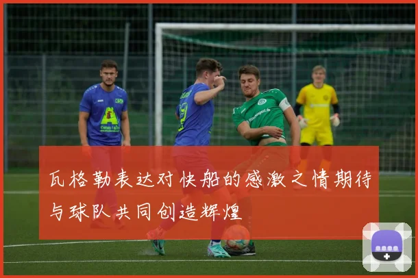 瓦格勒表达对快船的感激之情期待与球队共同创造辉煌