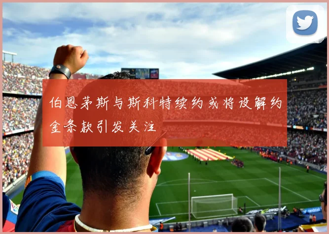 伯恩茅斯与斯科特续约或将设解约金条款引发关注