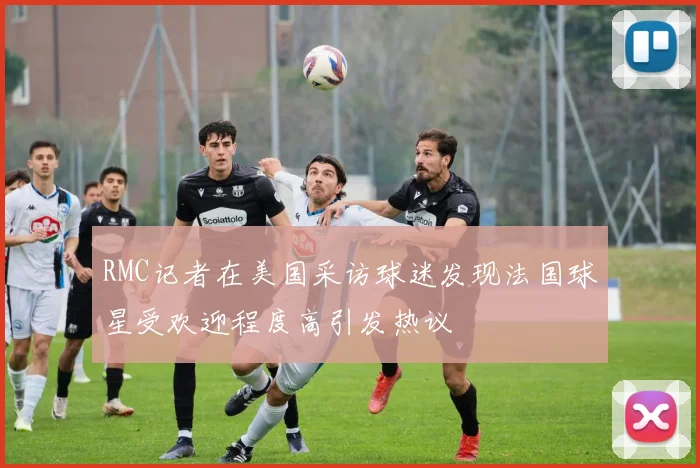 RMC记者在美国采访球迷发现法国球星受欢迎程度高引发热议