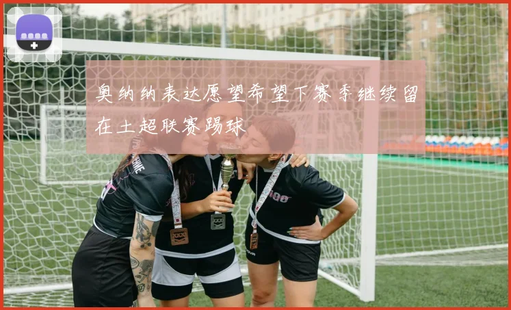 奥纳纳表达愿望希望下赛季继续留在土超联赛踢球