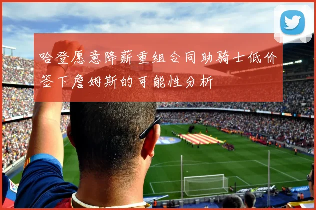 哈登愿意降薪重组合同助骑士低价签下詹姆斯的可能性分析