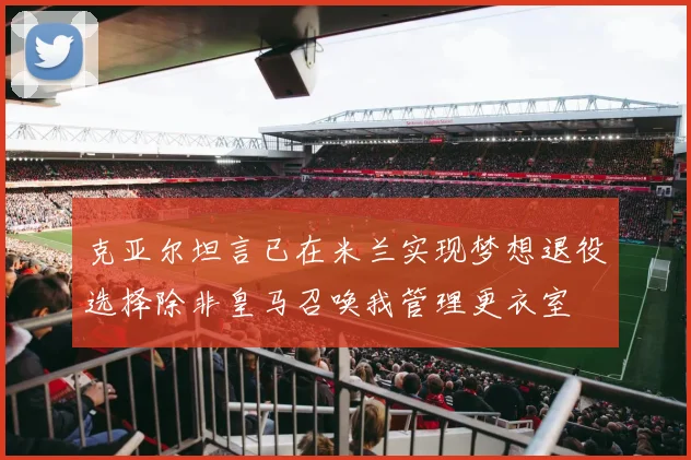 克亚尔坦言已在米兰实现梦想退役选择除非皇马召唤我管理更衣室
