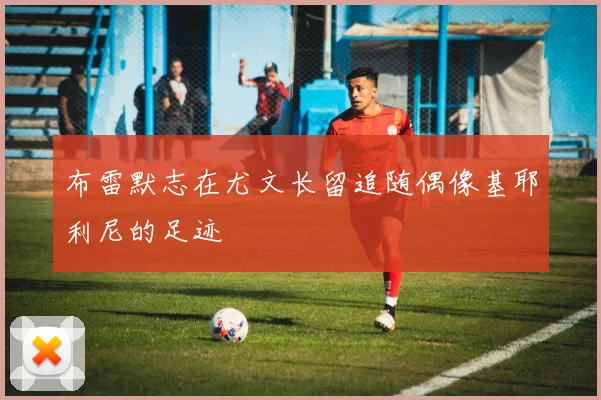 布雷默志在尤文长留追随偶像基耶利尼的足迹