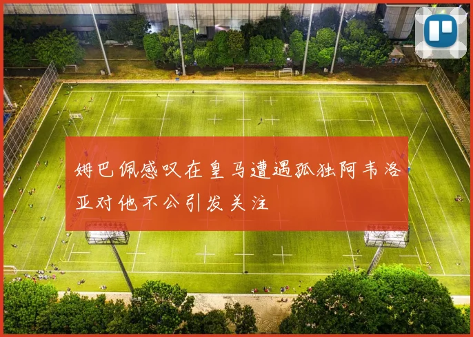 姆巴佩感叹在皇马遭遇孤独阿韦洛亚对他不公引发关注